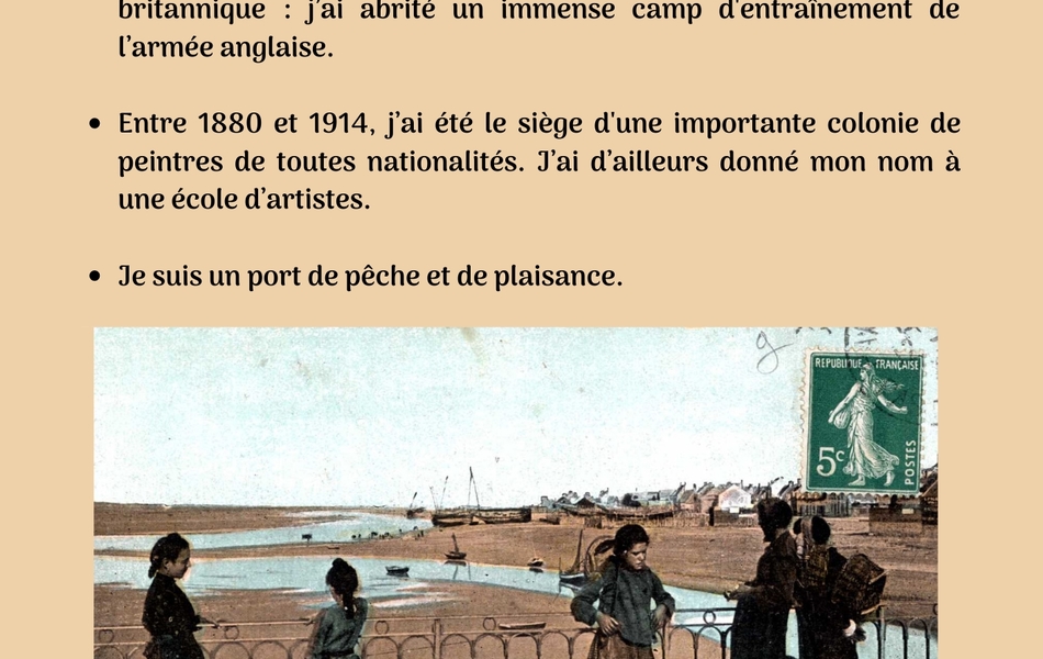 Carte postale en couleurs du port d’Etaples sur laquelle on note la présence de cinq personnages. La carte est accompagnée du texte suivant : "Qui suis-je ? Je suis située à l’embouchure de la Canche. Pendant la Première Guerre mondiale, j’ai vécu à l'heure britannique : j’ai abrité un immense camp d'entraînement de l’armée anglaise. Entre 1880 et 1914, j’ai été le siège d'une importante colonie de peintres de toutes nationalités. J’ai d’ailleurs donné mon nom à une école d’artistes. Je suis un port de pêche et de plaisance". 