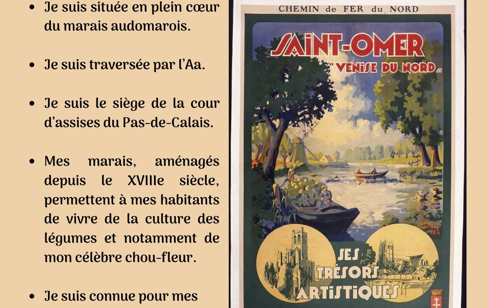 Affiche touristique en couleurs pour la promotion de Saint-Omer, la Venise du Nord, montrant une barque sur le marais. L'image est accompagnée du texte suivant : "Qui suis-je ? Je suis située en plein cœur du marais audomarois. Je suis traversée par l’Aa. Je suis le siège de la cour d’assises du Pas-de-Calais. Mes marais, aménagés depuis le XVIIIe siècle, permettent à mes habitants de vivre de la culture des légumes et notamment de mon célèbre chou-fleur. Je suis connue pour mes canaux et mes wateringues".