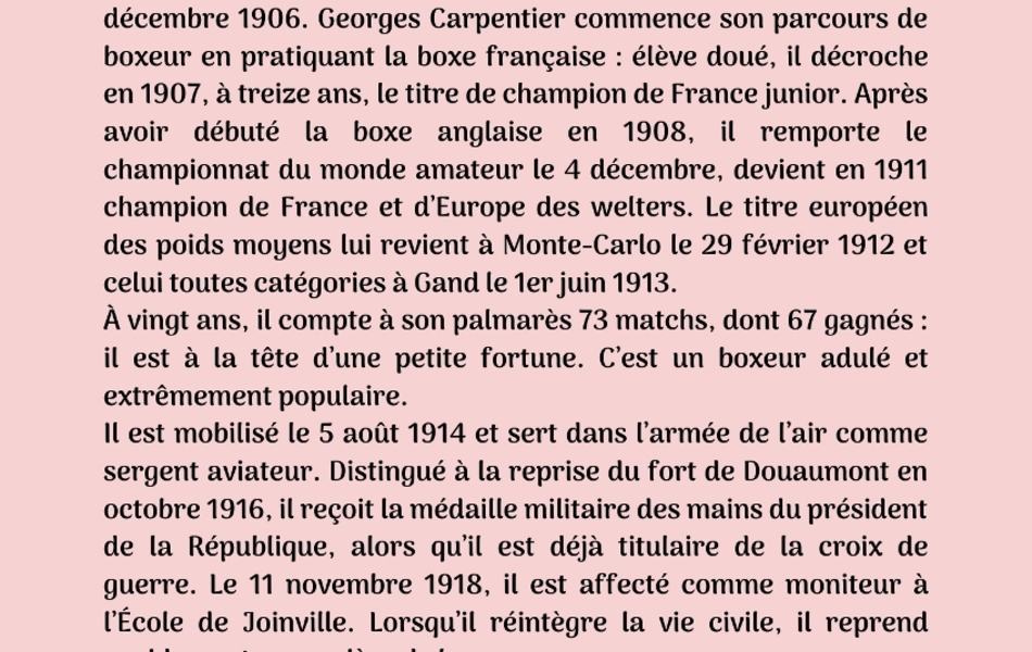 Photographie couleur sur laquelle on lit le texte suivant : "Première biographie : Georges Carpentier. Georges-Benoît Carpentier est né le 12 janvier 1894 à Liévin. Il est repéré par un professeur de gymnastique de Lens qui l’initie à la boxe française et l’inscrit à son premier championnat régional en décembre 1906. Georges Carpentier commence son parcours de boxeur en pratiquant la boxe française : élève doué, il décroche en 1907, à treize ans, le titre de champion de France junior. Après avoir débuté la boxe anglaise en 1908, il remporte le championnat du monde amateur le 4 décembre, devient en 1911 champion de France et d’Europe des welters. Le titre européen des poids moyens lui revient à Monte-Carlo le 29 février 1912 et celui toutes catégories à Gand le 1er juin 1913. À vingt ans, il compte à son palmarès 73 matchs, dont 67 gagnés : il est à la tête d’une petite fortune. C’est un boxeur adulé et extrêmement populaire. Il est mobilisé le 5 août 1914 et sert dans l’armée de l’air comme sergent aviateur. Distingué à la reprise du fort de Douaumont en octobre 1916, il reçoit la médaille militaire des mains du président de la République, alors qu’il est déjà titulaire de la croix de guerre. Le 11 novembre 1918, il est affecté comme moniteur à l’École de Joinville. Lorsqu’il réintègre la vie civile, il reprend rapidement sa carrière de boxeur. Après 109 combats de boxe anglaise, dont 88 victoires, 5 nuls, 15 défaites, il se retire de la compétition le 15 septembre 1926 et meurt à Paris le 28 octobre 1975".