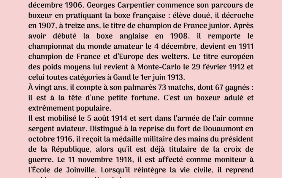 Photographie couleur sur laquelle on lit le texte suivant : "Première biographie : Georges Carpentier. Georges-Benoît Carpentier est né le 12 janvier 1894 à Liévin. Il est repéré par un professeur de gymnastique de Lens qui l’initie à la boxe française et l’inscrit à son premier championnat régional en décembre 1906. Georges Carpentier commence son parcours de boxeur en pratiquant la boxe française : élève doué, il décroche en 1907, à treize ans, le titre de champion de France junior. Après avoir débuté la boxe anglaise en 1908, il remporte le championnat du monde amateur le 4 décembre, devient en 1911 champion de France et d’Europe des welters. Le titre européen des poids moyens lui revient à Monte-Carlo le 29 février 1912 et celui toutes catégories à Gand le 1er juin 1913. À vingt ans, il compte à son palmarès 73 matchs, dont 67 gagnés : il est à la tête d’une petite fortune. C’est un boxeur adulé et extrêmement populaire. Il est mobilisé le 5 août 1914 et sert dans l’armée de l’air comme sergent aviateur. Distingué à la reprise du fort de Douaumont en octobre 1916, il reçoit la médaille militaire des mains du président de la République, alors qu’il est déjà titulaire de la croix de guerre. Le 11 novembre 1918, il est affecté comme moniteur à l’École de Joinville. Lorsqu’il réintègre la vie civile, il reprend rapidement sa carrière de boxeur. Après 109 combats de boxe anglaise, dont 88 victoires, 5 nuls, 15 défaites, il se retire de la compétition le 15 septembre 1926 et meurt à Paris le 28 octobre 1975".