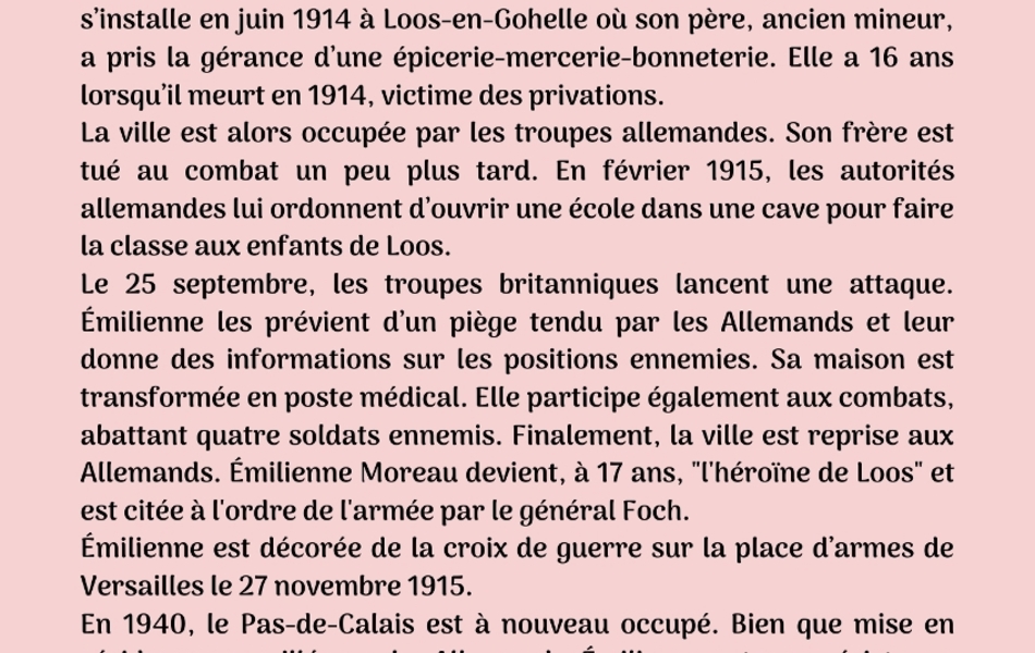 Photographie couleur sur laquelle on lit le texte suivant : "Deuxième biographie : Émilienne Moreau-Évrard. Émilienne Moreau-Évrard est née le 4 juin 1898 à Wingles. Sa famille s’installe en juin 1914 à Loos-en-Gohelle où son père, ancien mineur, a pris la gérance d’une épicerie-mercerie-bonneterie. Elle a 16 ans lorsqu’il meurt en 1914, victime des privations. La ville est alors occupée par les troupes allemandes. Son frère est tué au combat un peu plus tard. En février 1915, les autorités allemandes lui ordonnent d’ouvrir une école dans une cave pour faire la classe aux enfants de Loos. Le 25 septembre, les troupes britanniques lancent une attaque. Émilienne les prévient d’un piège tendu par les Allemands et leur donne des informations sur les positions ennemies. Sa maison est transformée en poste médical. Elle participe également aux combats, abattant quatre soldats ennemis. Finalement, la ville est reprise aux Allemands. Émilienne Moreau devient, à 17 ans, "l'héroïne de Loos" et est citée à l'ordre de l'armée par le général Foch. Émilienne est décorée de la croix de guerre sur la place d’armes de Versailles le 27 novembre 1915. En 1940, le Pas-de-Calais est à nouveau occupé. Bien que mise en résidence surveillée par les Allemands, Émilienne entre en résistance aux côtés de son mari, Just Évrard. Elle est une des six femmes à être faites compagnon de la Libération par le général de Gaulle. Elle meurt le 5 janvier 1971 à Lens".