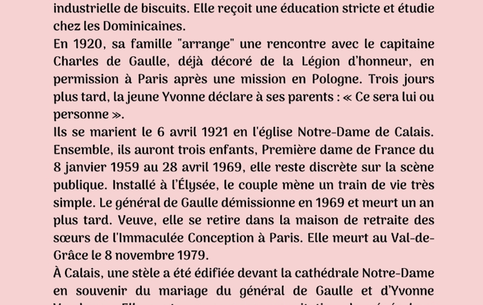 Photographie couleur sur laquelle on lit le texte suivant : "Quatrième biographie : Yvonne Vendroux. Yvonne-Charlotte-Anne-Marie Vendroux est née le 22 mai 1900 à Calais, dans une famille de la grande bourgeoisie qui a fait fortune dans les transports maritimes et la fabrication industrielle de biscuits. Elle reçoit une éducation stricte et étudie chez les Dominicaines. En 1920, sa famille "arrange" une rencontre avec le capitaine Charles de Gaulle, déjà décoré de la Légion d’honneur, en permission à Paris après une mission en Pologne. Trois jours plus tard, la jeune Yvonne déclare à ses parents : « Ce sera lui ou personne ». Ils se marient le 6 avril 1921 en l'église Notre-Dame de Calais. Ensemble, ils auront trois enfants, Première dame de France du 8 janvier 1959 au 28 avril 1969, elle reste discrète sur la scène publique. Installé à l’Élysée, le couple mène un train de vie très simple. Le général de Gaulle démissionne en 1969 et meurt un an plus tard. Veuve, elle se retire dans la maison de retraite des sœurs de l'Immaculée Conception à Paris. Elle meurt au Val-deGrâce le 8 novembre 1979. À Calais, une stèle a été édifiée devant la cathédrale Notre-Dame en souvenir du mariage du général de Gaulle et d’Yvonne Vendroux. Elle porte en exergue une citation du général en hommage à son épouse : « Pour vous Yvonne, sans qui rien ne se serait fait ». Son frère aîné, Jacques Vendroux (1897-1988), a été maire de Calais de 1959 à 1969 et député de 1945 à 1955 puis de 1958 à 1973".