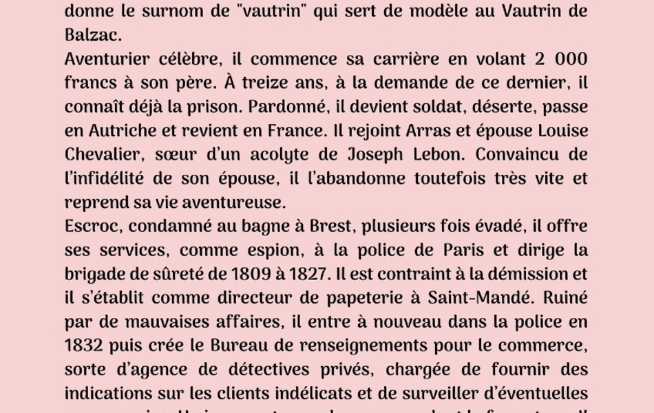 Photographie couleur sur laquelle on lit le texte suivant : "Cinquième biographie : François Vidocq. François-Eugène Vidocq est né le 24 juillet 1775 à Arras dans un milieu relativement aisé. Enfant, il fréquente les salles d’armes et devient un redoutable escrimeur. Turbulent et bagarreur, on lui donne le surnom de "vautrin" qui sert de modèle au Vautrin de Balzac. Aventurier célèbre, il commence sa carrière en volant 2 000 francs à son père. À treize ans, à la demande de ce dernier, il connaît déjà la prison. Pardonné, il devient soldat, déserte, passe en Autriche et revient en France. Il rejoint Arras et épouse Louise Chevalier, sœur d’un acolyte de Joseph Lebon. Convaincu de l’infidélité de son épouse, il l’abandonne toutefois très vite et reprend sa vie aventureuse. Escroc, condamné au bagne à Brest, plusieurs fois évadé, il offre ses services, comme espion, à la police de Paris et dirige la brigade de sûreté de 1809 à 1827. Il est contraint à la démission et il s’établit comme directeur de papeterie à Saint-Mandé. Ruiné par de mauvaises affaires, il entre à nouveau dans la police en 1832 puis crée le Bureau de renseignements pour le commerce, sorte d’agence de détectives privés, chargée de fournir des indications sur les clients indélicats et de surveiller d’éventuelles escroqueries. Un jugement en ordonne cependant la fermeture. Il meurt à Paris le 11 mai 1857 du choléra. Tour à tour voleur, saltimbanque, faussaire, bagnard, marchand, chef de la Sûreté de Paris et l’un des premiers détectives privés au monde, Vidocq n’a cessé de fasciner les historiens, les auteurs et les scénaristes".