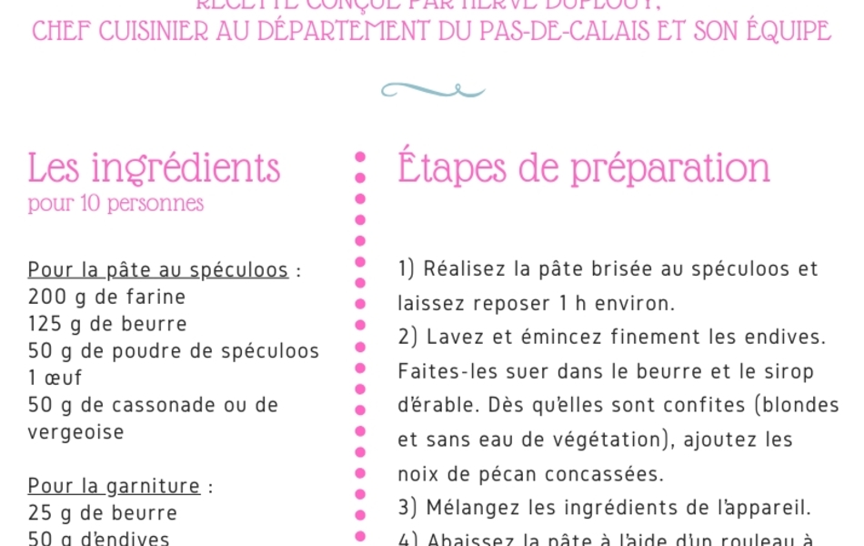 Recette de cuisine sur laquelle on lit : "Recette de la CH’TICAM PIE, recette conçue par Hervé Duplouy, chef cuisinier au Département du Pas-de-Calais, et son équipe. Il s’agit d’une tarte salée aux endives, spéculoos et sirop d’érable. Les ingrédients : Pour 10 personnes Pour la pâte au spéculoos : 200 g de farine, 125 g de beurre, 50 g de poudre de spéculoos, 1 œuf, 50 g de cassonade ou de vergeoise. Pour la garniture : 25 g de beurre, 50 g d’endives, 80 g de sirop d’érable, 40 g de noix de pécan. Pour l’appareil : 2 œufs, 4 jaunes d’œufs, 40 g de sirop d’érable, 100 g de crème UHT, 200 g de bière ambrée. Les étapes de préparation : 1) Réalisez la pâte brisée au Spéculoos en mélangeant tous les ingrédients avec les doigts pour former une boule de pâte et laissez reposer 1 h environ. 2) Lavez et émincez finement les endives. Faites-les suer dans le beurre et le sirop d’érable. Dès qu’elles sont confites (blondes et sans eau de végétation), ajoutez les noix de pécan concassées. 3) Mélangez les ingrédients de l’appareil. 4) Abaissez la pâte à l’aide d’un rouleau à pâtisserie. Foncez les moules. Piquez la pâte à l’aide d’une fourchette. Disposez la garniture refroidie. Versez l’appareil et enfournez. 5) Faites cuire 25 à 30 mn à 170° C. BON APPÉTIT ! ! !"