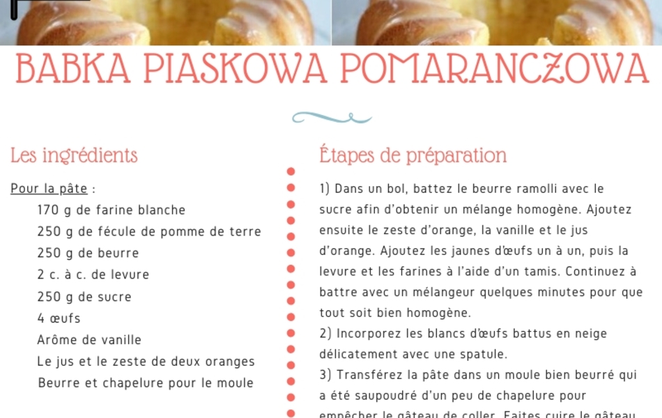 Recette de cuisine sur laquelle on lit : "Recette de BABKA PIASKOWA POMARANCZOWA, d’après les recettes de Wioletta. Il s’agit d’un gâteau à la vanille et à l’orange (recette polonaise). Les ingrédients : Pour la pâte : 170 g de farine blanche, 250 g de fécule de pomme de terre, 250 g de beurre, 2 c. à c. de levure, 250 g de sucre, 4 œufs, arôme de vanille, le jus et le zeste de deux oranges, beurre et chapelure pour le moule. Pour le glaçage : 2 c. à s. de jus d'orange, 1/2 tasse de sucre glace, écorce d'orange confite pour décorer. Les étapes de préparation : 1) Dans un bol, battez le beurre ramolli avec le sucre afin d'obtenir un mélange homogène. Ajoutez ensuite le zeste d'orange, la vanille et le jus d'orange. Ajoutez les jaunes d’œufs un à un, puis la levure et les farines à l'aide d'un tamis. Continuez à battre avec un mélangeur quelques minutes pour que tout soit bien homogène. 2) Incorporez les blancs d’œufs battus en neige délicatement avec une spatule. 3) Transférez la pâte dans un moule bien beurré qui a été saupoudré d'un peu de chapelure pour empêcher le gâteau de coller. Faites cuire le gâteau dans un moule à babka ou kouglof, si vous n'en avez pas, dans un moule à cake, pendant 50 mn à 180°. 4) Une fois le gâteau refroidi, préparez le glaçage en mélangeant le sucre glace et le jus d’orange, pour obtenir un mélange lisse pas trop liquide, et décorez avec l'écorce confite. S M A C Z N E G O ! ! ! (signifiant « Bon appétit en polonais). Collaboration du Département du Pas-de-Calais et de l’ICEP".