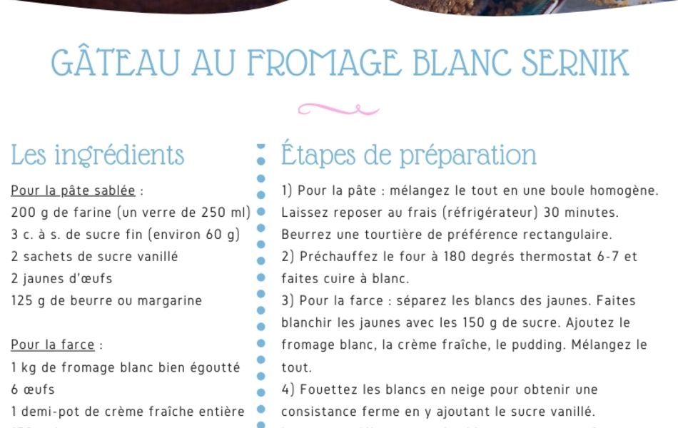 Recette de cuisine sur laquelle on lit : "Recette de GATEAU AU FROMAGE BLANC SERNIK, d’après les recettes de Wioletta. Il s’agit d’un gâteau au fromage blanc (recette polonaise). Les ingrédients : Pour la pâte sablée : 200 g de farine (un verre de 250 ml), 3 c. à s. de sucre fin (environ 60 g), 2 sachets de sucre vanillé, 2 jaunes d'œufs, 125 g de beurre ou margarine. Pour la farce : 1 kg de fromage blanc bien égoutté, 6 œufs, 1 demi-pot de crème fraiche entière, 150 g de sucre, un sachet de pudding vanillé, un zeste de citron et un peu de jus (facultatif). Les étapes de préparation : 1) Pour la pâte : mélangez le tout en une boule homogène. Laissez reposer au frais (réfrigérateur) 30 minutes. Beurrez une tourtière de préférence rectangulaire. 2) Préchauffez le four à 180 degrés thermostat 6-7 et faites cuire à blanc. 3) Pour la farce : séparez les blancs des jaunes. Faites blanchir les jaunes avec les 150 g de sucre. Ajoutez le fromage blanc, la crème fraîche, le pudding. élangez le tout. 4) Fouettez les blancs en neige pour obtenir une consistance ferme en y ajoutant le sucre vanillé. Incorporez délicatement les blancs en neige au fromage. 5) Versez sur le fond de la pâte précuite et mettez au four pendant 1 heure toujours thermostat 6-7, température 180 degrés. Vérifiez la cuisson avec une petite pique en bois : si rien n'attache, c'est cuit ! Astuce : Si la pâte attache et que le dessus est cuit, il faut couvrir avec une feuille d’aluminium et poursuivre la cuisson jusqu'à ce que la pique en bois soit sèche. S M A C Z N E G O ! ! ! (signifiant « Bon appétit en polonais). Collaboration du Département du Pas-de-Calais et de l’ICEP".