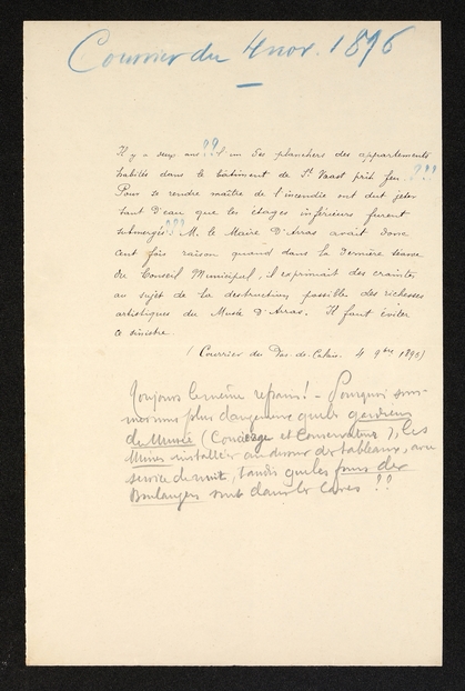 Texte manuscrit sur lequel on lit : "Il y a deux ans, l'un des planchers des appartements habités dans le bâtiment de Saint-Vaast prit feu. Pour se rendre maître de l'incendie on dut jeter tant d'eau que les étages inférieurs furent submergés. M. le maire d'Arras avait donc cent fois raison quand dans la dernière séance du conseil municipal, il exprimait des craintes au sujet de la destruction possible des richesses artistiques du musée d'Arras. Il faut don éviter ce sinistre. (Courrier du Pas-de-Calais, 4 septembre 1896). Toujours le même refrain ! Pourquoi sommes-nous plus dangeureux que les gardiens du musée (concierge et conservateurs), les usines installées au-dessus des tableaux, avec service de nuit, tandis que les fours des boulangers sont dans les caves ??"